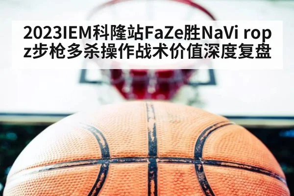 2023IEM科隆站FaZe胜NaVi ropz步枪多杀操作战术价值深度复盘