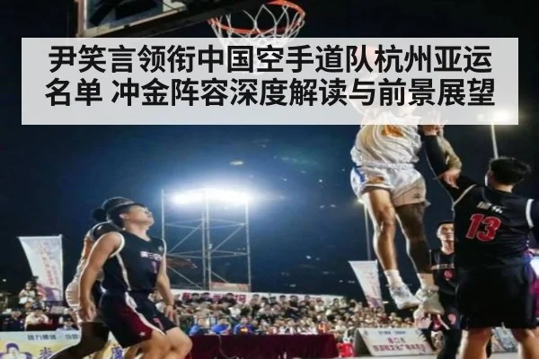 尹笑言领衔中国空手道队杭州亚运名单 冲金阵容深度解读与前景展望 | KAIYUN