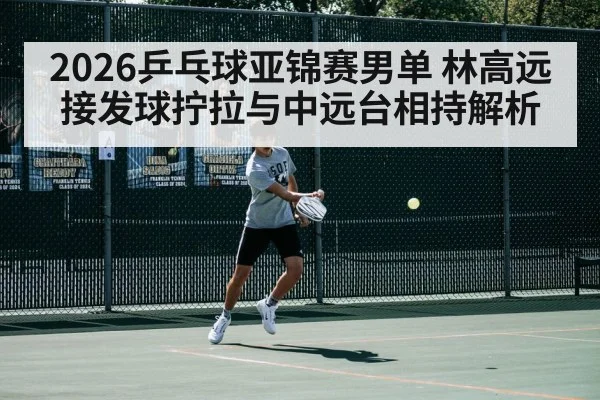 2026乒乓球亚锦赛男单 林高远接发球拧拉与中远台相持解析