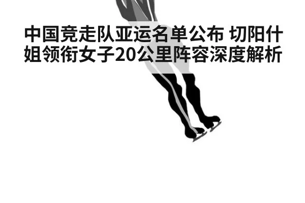 中国竞走队亚运名单公布 切阳什姐领衔女子20公里阵容深度解析